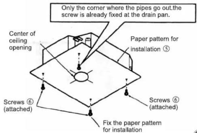 Only the corner where the pipes go out.the screw is already fixed at the drain pan. Center of ceiling opening Paper pattern for installation ⑤ Screws ⑥ (attached) Screws ⑥ (attached) Fix the paper pattern for installation