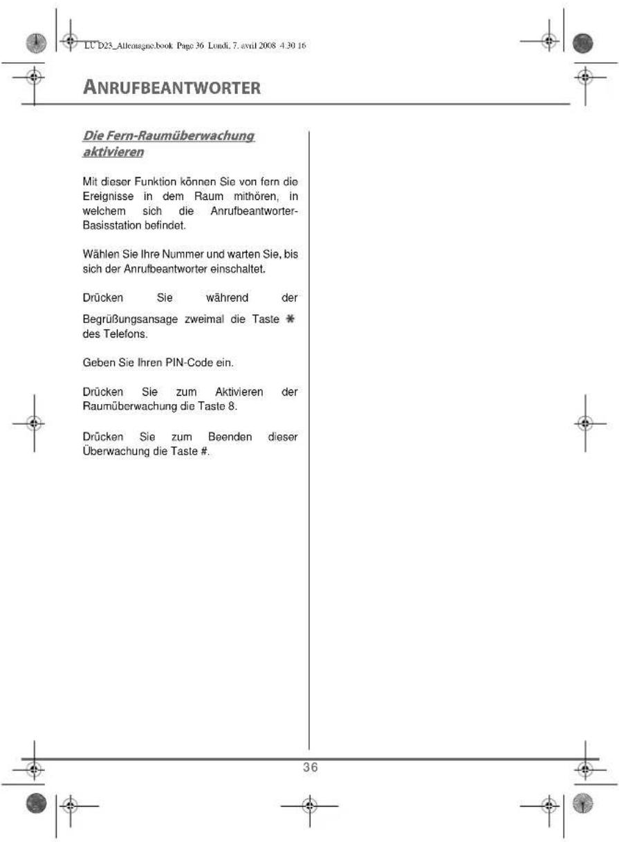 LU D23_Allemagne.book Page 36 Lundi, 7. avril 2008 4:30 16 ANRUFBEANTWORTER Die Fern-Raumüberwachung aktivieren Mit dieser Funktion können Sie von fern die Ereignisse in dem Raum mithören, in welchem sich die Anrufbeantworter- Basisstation befindet. Wählen Sie Ihre Nummer und warten Sie, bis sich der Anrufbeantworter einschaltet. Drücken Sie während der Begrüßungsansage zweimal die Taste * des Telefons. Geben Sie Ihren PIN-Code ein. Drücken Sie zum Aktivieren der Raumüberwachung die Taste 8. Drücken Sie zum Beenden dieser Überwachung die Taste #.