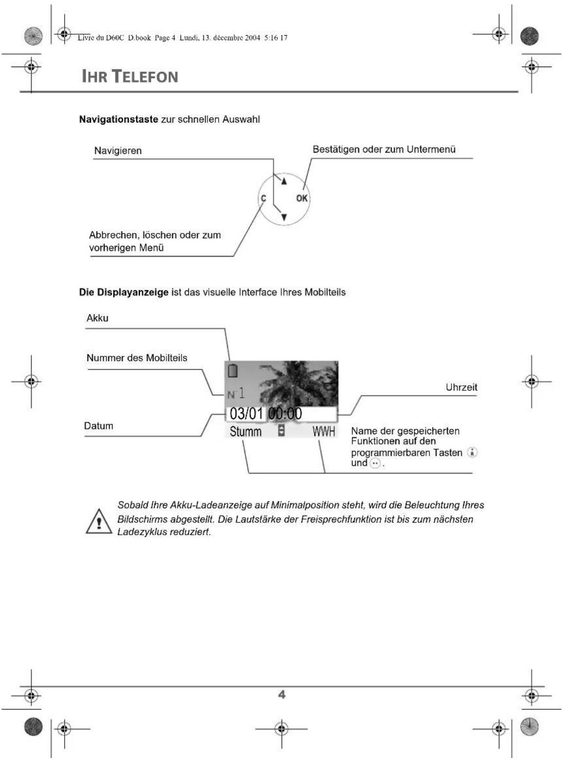Livre du D60C D.book Page 4 Lundi, 13. décembre 2004 5:16 17 IHR TELEFON Navigationstaste zur schnellen Auswahl Navigieren Bestätigen oder zum Untermenü Abbrechen, löschen oder zum vorherigen Menü Die Displayanzeige ist das visuelle Interface Ihres Mobilteils Akku Nummer des Mobilteils Uhrzeit Datum 03/01 00:00 Stumm WWH Name der gespeicherten Funktionen auf den programmierbaren Tasten und .. Sobald Ihre Akku-Ladeanzeige auf Minimalposition steht, wird die Beleuchtung Ihres Bildschirms abgestellt. Die Lautstärke der Freisprechfunktion ist bis zum nächsten Ladezyklus reduziert.