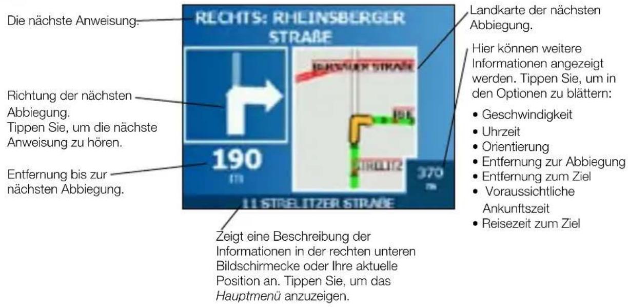 Die nächste Anweisung. Richtung der nächsten Abbiegung. Tippen Sie, um die nächste Anweisung zu hören. Entfernung bis zur nächsten Abbiegung. RECHTS: RHEINSBERGER STRAße 190 370 11 STRELITZER STRAße Zeigt eine Beschreibung der Informationen in der rechten unteren Bildschirmecke oder Ihre aktuelle Position an. Tippen Sie, um das Hauptmenü anzuzeigen. Landkarte der nächsten Abbiegung. Hier können weitere Informationen angezeigt werden. Tippen Sie, um in den Optionen zu blättern: • Geschwindigkeit • Uhrzeit • Orientierung • Entfernung zur Abbiegung • Entfernung zum Ziel • Voraussichtliche Ankunftszeit • Reisezeit zum Ziel