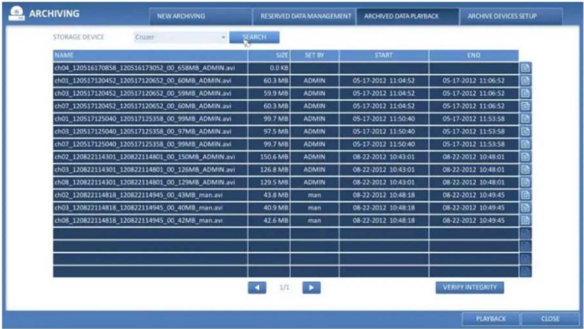 ARCHIVING NEW ARCHIVING RESERVED DATA MANAGEMENT ARCHIVED DATA PLAYBACK ARCHIVE DEVICES SETUP STORAGE DEVICE Cruiser SEARCH NAME SIZE SET BY START END ch04_120516170858_120516173052_00_658MB_ADMIN.avi 0.0 KB ch01_120517120452_120517120652_00_60MB_ADMIN.avi 60.3 MB ch03_120517120452_120517120652_00_59MB_ADMIN.avi 59.9 MB ch07_120517120452_120517120652_00_60MB_ADMIN.avi 60.3 MB ch01_120517125040_120517125358_00_99MB_ADMIN.avi 99.7 MB ch03_120517125040_120517125358_00_97MB_ADMIN.avi 97.5 MB ch07_120517125040_120517125358_00_99MB_ADMIN.avi 99.7 MB ch02_120822114301_120822114801_00_150MB_ADMIN.avi 150.6 MB ch03_120822114301_120822114801_00_126MB_ADMIN.avi 126.8 MB ch08_120822114301_120822114801_00_129MB_ADMIN.avi 129.5 MB ch02_120822114818_120822114945_00_43MB_man.avi 43.8 MB ch03_120822114818_120822114945_00_40MB_man.avi 40.9 MB ch08_120822114818_120822114945_00_42MB_man.avi 42.6 MB VERIFY INTEGRITY PLAYBACK CLOSE