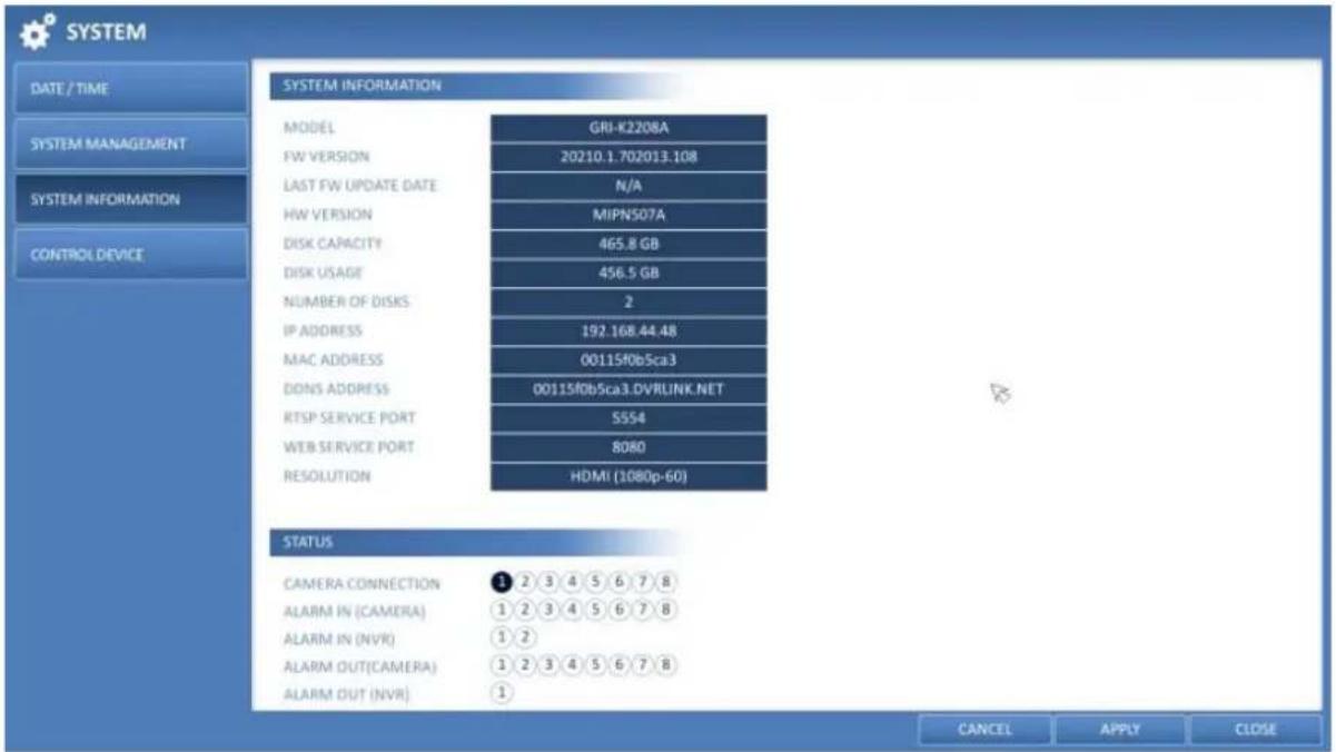 SYSTEM DATE / TIME SYSTEM MANAGEMENT SYSTEM INFORMATION CONTROL DEVICE SYSTEM INFORMATION MODEL GRI-K2208A FW VERSION 20210.1.702013.108 LAST FW UPDATE DATE N/A HW VERSION MIPN507A DISK CAPACITY 465.8 GB DISK USAGE 456.5 GB NUMBER OF DISKS 2 IP ADDRESS 192.168.44.48 MAC ADDRESS 00115f0b5ca3 DONS ADDRESS 00115f0b5ca3.DVRLINK.NET RTSP SERVICE PORT 5554 WEB SERVICE PORT 8080 RESOLUTION HDMI (1080p-60) STATUS CAMERA CONNECTION 3 2 3 4 5 6 7 8 ALARM IN (CAMERA) 1 2 3 4 5 6 7 8 ALARM IN (NVR) 1 2 ALARM OUT(CAMERA) 1 2 3 4 5 6 7 8 ALARM OUT (NVR) 1 CANCEL APPLY CLOSE