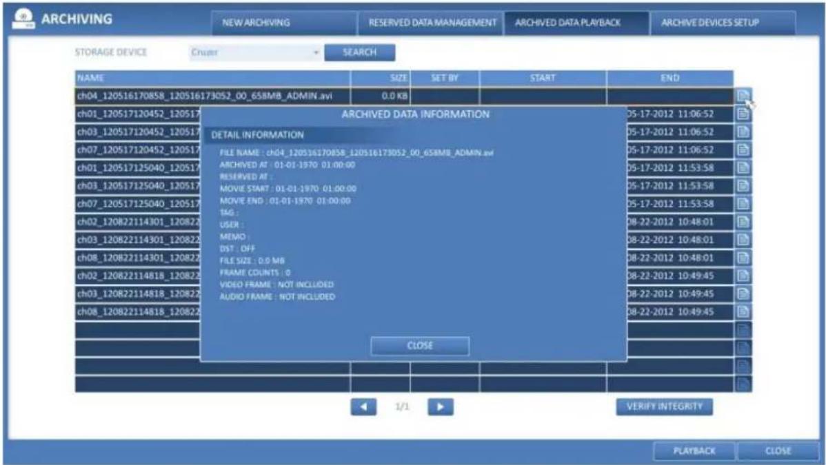 ARCHIVING NEW ARCHIVING RESERVED DATA MANAGEMENT ARCHIVED DATA PLAYBACK ARCHIVE DEVICES SETUP STORAGE DEVICE Cruer SEARCH NAME SIZE SET BY START END ch04_120516170858_120516173052_00_658MB_ADMIN.avi 0.0 KB CH01_120517120452_120517 CH03_120517120452_120517 ch07_120517120452_120517 ch01_120517125040_120517 ch03_120517125040_120517 ch07_120517125040_120517 ch02_120822114301_120822 ch03_120822114301_120822 ch08_120822114301_120822 ch02_120822114818_120822 ch03_120822114818_120822 ch08_120822114818_120822 ARCHIVED DATA INFORMATION DETAIL INFORMATION FILE NAME : ch04_120516170858_120516173052_00_658MB_ADMIN.avi ARCHIVED AT : 01-01-1970 01:00:00 RESERVED AT : MOVIE START : 01-01-1970 01:00:00 MOVIE END : 01-01-1970 01:00:00 TAG : USER : MEMO : DST : OFF FILE SIZE : 0.9 MB FRAME COUNTS : 0 VIDEO FRAME : NOT INCLUDED AUDIO FRAME : NOT INCLUDED D8-22-2012 10:48:01 D8-22-2012 10:48:01 D8-22-2012 10:48:01 D8-22-2012 10:49:45 D8-22-2012 10:49:45 D8-22-2012 10:49:45 CLOSE VERIFY INTEGRITY PLAYBACK CLOSE
