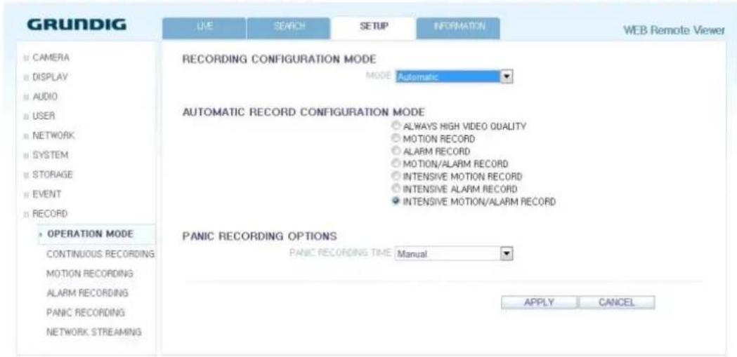 GRUNDIG LIVE SEARCH SETUP INFORMATION WEB Remote Viewer CAMERA DISPLAY AUDIO USER NETWORK SYSTEM STORAGE EVENT RECORD OPERATION MODE CONTINUOUS RECORDING MOTION RECORDING ALARM RECORDING PANIC RECORDING NETWORK STREAMING RECORDING CONFIGURATION MODE MODE: Automatic AUTOMATIC RECORD CONFIGURATION MODE ● ALWAYS HIGH VIDEO QUALITY ● MOTION RECORD ● ALARM RECORD ● MOTION/ALARM RECORD ● INTENSIVE MOTION RECORD ● INTENSIVE ALARM RECORD ● INTENSIVE MOTION/ALARM RECORD PANIC RECORDING OPTIONS PANIC RECORDING TIME: Manual APPLY CANCEL