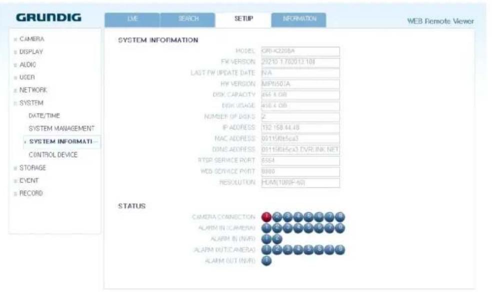 GRUNDIG LME SEARCH SETUP INFORMATION WEB Remote Viewer SYSTEM INFORMATION MODEL: CRI-420BA FX/VERSION: 21210 1.700(12.10) LAST FW UPDATE DATE: N/A HY VERSION: MIPN501A DISK CAPACITY: 466 4.08 BISH USAGE: 456 4.08 NUMBER OF DISKS: 2 IP ADDRESS: 132 158.44.48 MAC ADDRESS: 05115(RH5ca3) DINS ADDRESS: 05115(RH5ca3) DVRLINK NET RTSP SERVICE PORT: 6564 WBD SERVICE PORT: 6980 RESOLUTION: HUM(1089F-60) STATUS CAMERA CONNECTION 1 29 3 4 5 6 7 8 ALARM IN CAMERA 1 2 3 4 5 6 7 8 ALARM IN (NVR) 1 2 3 4 5 6 7 8 ALARM OUT(CAMERA) 1 29 3 4 5 6 7 8 ALARM OUT (NVR) 1