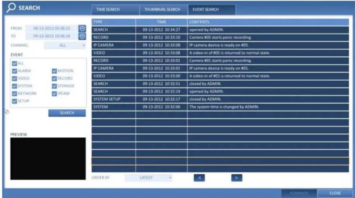 SEARCH FROM 09-13-2012 09:38:25 TO 09-13-2012 10:38:26 CHANNEL ALL EVENT ✓ ALL ✓ ALARM ✓ MOTION ✓ VIDEO ✓ RECORD ✓ SYSTEM ✓ STORAGE ✓ NETWORK ✓ PCAM ✓ SETUP SEARCH PREVIEW TIME SEARCH THUMBNAIL SEARCH EVENT SEARCH TYPE TIME CONTENTS SEARCH 09-13-2012 10:34:27 opened by ADMIN. RECORD 09-13-2012 10:33:10 Camera #05 starts panic recording. IP CAMERA 09-13-2012 10:33:08 IP camera device is ready on #05. VIDEO 09-13-2012 10:33:08 A video-in of #05 is returned to normal state. RECORD 09-13-2012 10:33:01 Camera #01 starts panic recording. IP CAMERA 09-13-2012 10:33:01 IP camera device is ready on #01. VIDEO 09-13-2012 10:33:00 A video-in of #01 is returned to normal state. SEARCH 09-13-2012 10:32:51 closed by ADMIN. SEARCH 09-13-2012 10:32:19 opened by ADMIN. SYSTEM SETUP 09-13-2012 10:32:17 closed by ADMIN. SYSTEM 09-13-2012 10:32:06 The system time is changed by ADMIN. ORDER BY LATEST PLAYBACK CLOSE