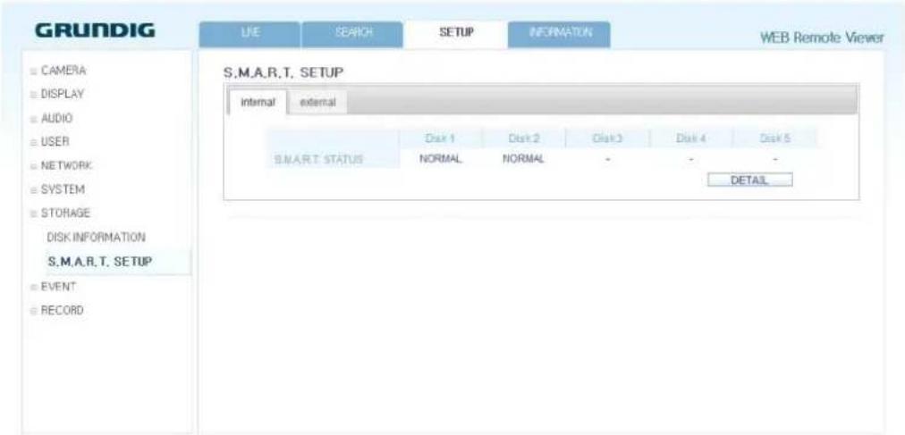 GRUNDIG LIVE SEARCH SETUP INFORMATION WEB Remote Viewer CAMERA DISPLAY AUDIO USER NETWORK SYSTEM STORAGE DISK INFORMATION S.M.A.R.T. SETUP EVENT RECORD S.M.A.R.T. SETUP internal external Disk 1 Disk 2 Disk 3 Disk 4 Disk 5 SMART. STATUS NORMAL NORMAL - - - DETAIL