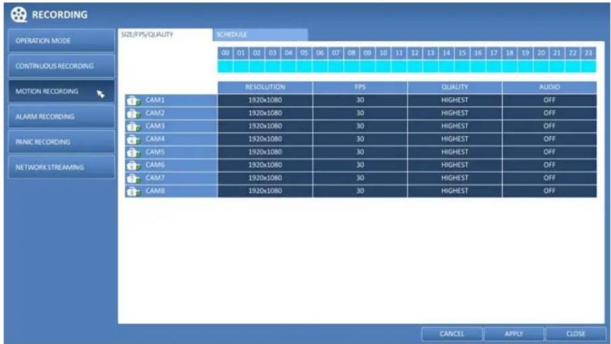 RECORDING OPERATION MODE CONTINUOUS RECORDING MOTION RECORDING ALARM RECORDING PANIC RECORDING NETWORK STREAMING SIZE/PS/QUALITY SCHEDULE 00 01 02 03 04 05 06 07 08 09 10 11 12 13 14 15 16 17 18 19 20 21 22 23 RESOLUTION FPS QUALITY AUDIO CAM1 1920x1080 30 HIGHEST OFF CAM2 1920x1080 30 HIGHEST OFF CAM3 1920x1080 30 HIGHEST OFF CAM4 1920x1080 30 HIGHEST OFF CAM5 1920x1080 30 HIGHEST OFF CAM6 1920x1080 30 HIGHEST OFF CAM7 1920x1080 30 HIGHEST OFF CAM8 1920x1080 30 HIGHEST OFF CANCEL APPLY CLOSE