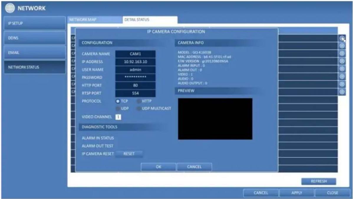 NETWORK IP SETUP DDNS EMAIL NETWORK STATUS NETWORK MAP DETAIL STATUS IP CAMERA CONFIGURATION CONFIGURATION CAM1 CAMERA INFO MODEL: GO-K18038 MAC ADDRESS: b6.41.5f01 cfsad F/W VERSION: gr20120R03NSA ALARM INPUT: 0 ALARM OUT: 0 VIDEO: 1 AUDIO: 0 AUDIO OUTPUT: 0 PREVIEW CAMERA NAME IP ADDRESS 10.92.163.10 USER NAME admin PASSWORD ********** HTTP PORT 80 RTSP PORT 554 PROTOCOL TCP HTTP UDP UDP MULTICAST VIDEO CHANNEL 1 DIAGNOSTIC TOOLS ALARM IN STATUS ALARM OUT TEST IP CAMERA RESET RESET OK CANCEL REFRESH CANCEL APPLY CLOSE