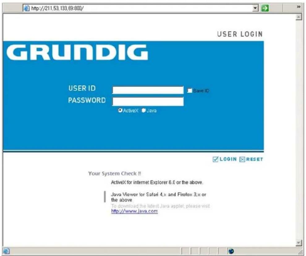 http://211.53.133.69:800/ GRUNDIG USER LOGIN USER ID Password Save ID ActiveX Java LOGIN RESET Your System Check!! ActiveX for internet Explorer 6.0 or the above. Java Viewer for Safari 4.x and Firefox 3.x or the above. To download the latest Java applet, please visit http://www.java.com