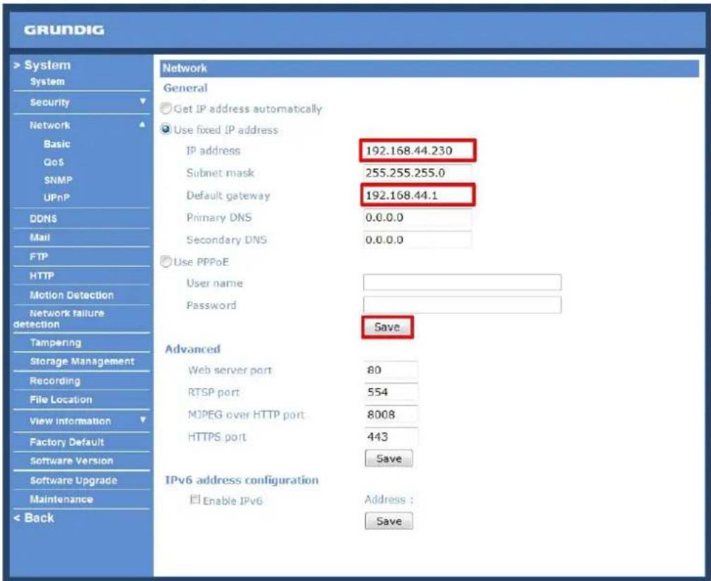 GRUNDIG > System System Security Network Basic QoS SNMP UPnP DDNS Mail FTP HTTP Motion Detection Network failure detection Tampering Storage Management Recording File Location View Information Factory Default Software Version Software Upgrade Maintenance < Back Network General Get IP address automatically Use fixed IP address IP address 192.168.44.230 Subnet mask 255.255.255.0 Default gateway 192.168.44.1 Primary DNS 0.0.0.0 Secondary DNS 0.0.0.0 Use PPPoE User name Password Save Advanced Web server port 80 RTSP port 554 MJPEG over HTTP port 8008 HTTPS port 443 Save IPv6 address configuration Enable IPv6 Address : Save