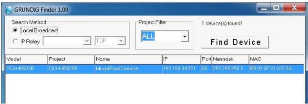 GRUNDIG Finder 1.00 Search Method ● Local Broadcast ○ IP Relay TCP Project Filter ALL 1 device(s) found! Find Device Model Project Name IP Port Netmask MAC GO-H0503B GO-H0503B MegaPixelCamera 192 168 44221 80 255 255 255 0 R8:41 SF 01 AD:B4