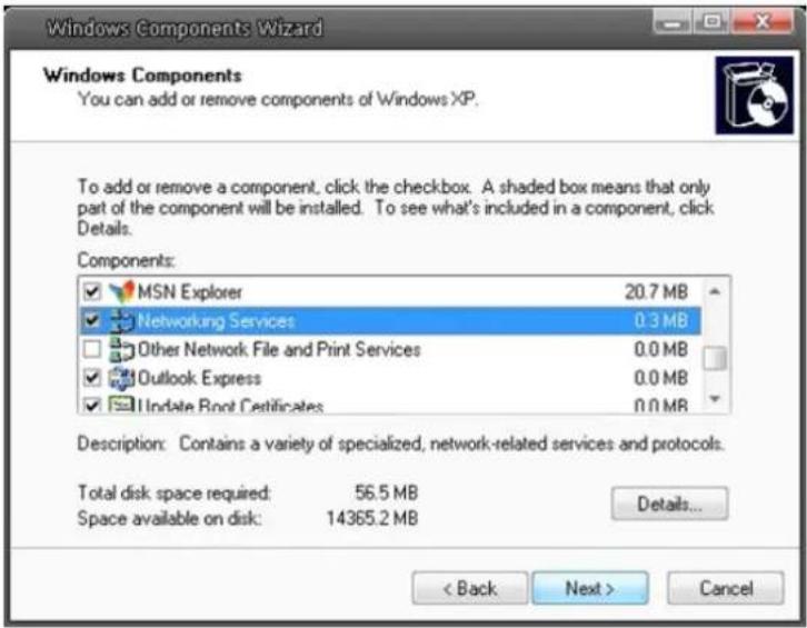 Windows Components Wizard Windows Components You can add or remove components of Windows XP. To add or remove a component, click the checkbox. A shaded box means that only part of the component will be installed. To see what's included in a component, click Details. Components: MSN Explorer 20.7 MB Networking Services 0.3 MB Other Network File and Print Services 0.0 MB Outlook Express 0.0 MB Update Root Certificates 0.0 MB Description: Contains a variety of specialized, network-related services and protocols. Total disk space required: 56.5 MB Space available on disk: 14365.2 MB Details... < Back Next > Cancel