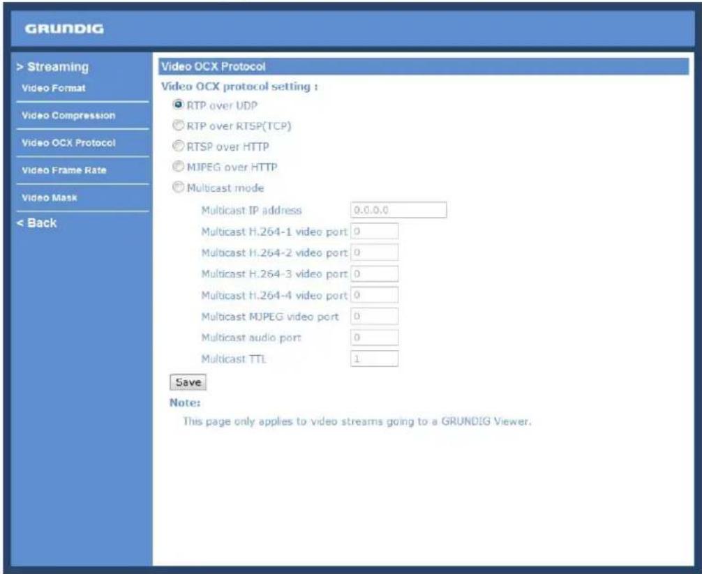 GRUNDIG > Streaming Video Format Video Compression Video OCX Protocol Video Frame Rate Video Mask < Back Video OCX Protocol Video OCX protocol setting : ● RTP over UDP ○ RTP over RTSP(TCP) ○ RTSP over HTTP ○ MJPEG over HTTP ● Multicast mode Multicast IP address 0.0.0.0 Multicast H.264-1 video port 0 Multicast H.264-2 video port 0 Multicast H.264-3 video port 0 Multicast H.264-4 video port 0 Multicast MJPEG video port 0 Multicast audio port 0 Multicast TTL 1 Save Note: This page only applies to video streams going to a GRUNDIG Viewer.