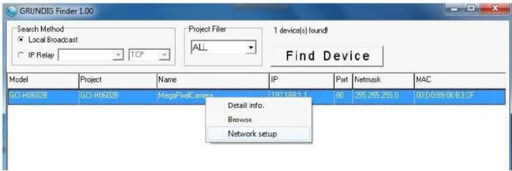 GRUNDIG Finder 1.00 Search Method ● Local Broadcast ○ IP Relay TCP Project Filler ALL 1 device(s) found! Find Device Model Project Name IP Pot Netmask MAC GCI-H06028 GCI-H06028 MegaPixelCamera 192.168.1.1 80 255.255.255.0 00:00:89:06:83:CF Detail info. Browse Network setup