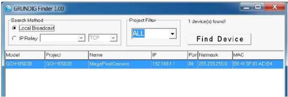 GRUNDIG Finder 1.00 Search Method ● Local Broadcast ○ IP Relay TCP Project Filter ALL 1 device(s) found! Find Device Model Project Name IP Port Netmask MAC GCH-10503B GCH-10503B MegaPixelCamera 192168.1.1 60 255.255.255.0 08:41:5F:01:AD:64