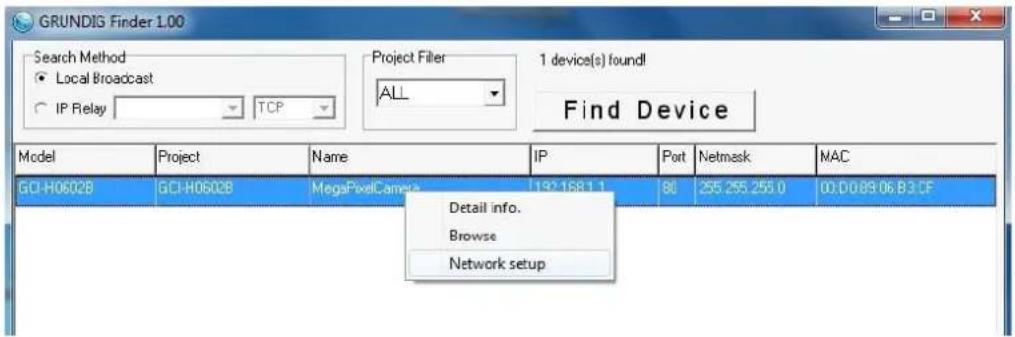 GRUNDIS Finder 1.00 Search Method ● Local Broadcast ○ IP Relay TCP Project Filler ALL 1 device(s) found! Find Device Model Project Name IP Pot Netmask MAC GCI-H06028 GCI-H06028 MegaPixelCamera 1921681.1 90 255.255.255.0 00:D089:06.B3.CF Detail info. Browse Network setup