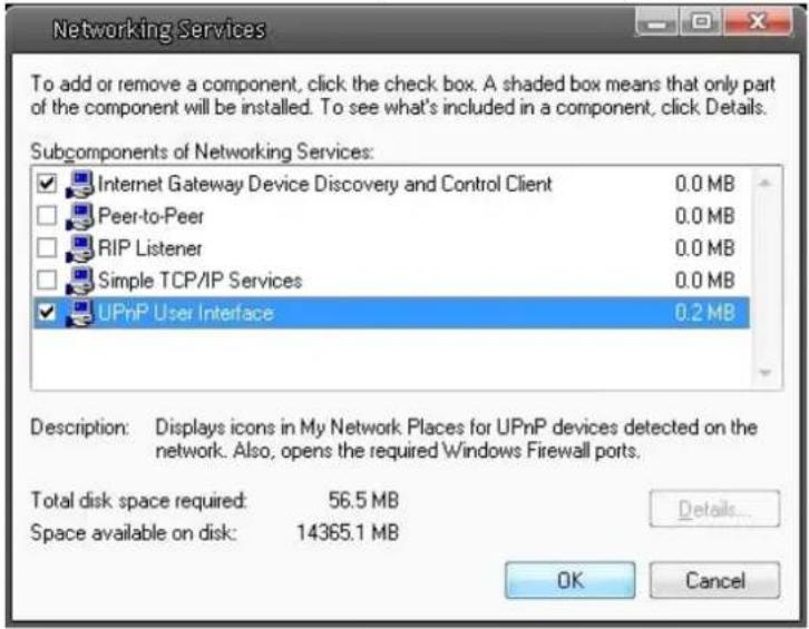 Networking/Services To add or remove a component, click the check box. A shaded box means that only part of the component will be installed. To see what's included in a component, click Details. Subcomponents of Networking Services: Internet Gateway Device Discovery and Control Client 0.0 MB Peer-to-Peer 0.0 MB RIP Listener 0.0 MB Simple TCP/IP Services 0.0 MB UPnP User Interface 0.2 MB Description: Displays icons in My Network Places for UPnP devices detected on the network. Also, opens the required Windows Firewall ports. Total disk space required: 56.5 MB Space available on disk: 14365.1 MB Details... OK Cancel