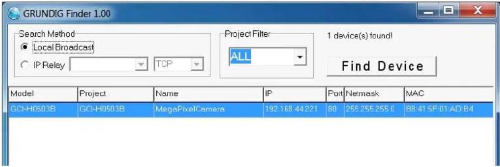GRUNDIG Finder 1.00 Search Method ● Local Broadcast ○ IP Relay TCP Project Filter ALL 1 device(s) found! Find Device Model Project Name IP Port Netmask MAC GCI-H0503B GCI-H0503B MegaPixelCamera 192 168 44221 80 255 255 255 C R8:41 SF 01 AD:B4