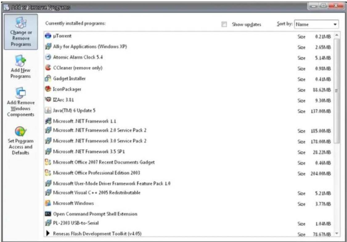Add or Remove Programs Currently installed programs: Show updates Sort by: Name μTorrent Size 0.21MB Alky for Applications (Windows XP) Size 2.65MB Atomic Alarm Clock 5.4 Size 5.14MB CCleaner (remove only) Size 0.98MB Gadget Installer Size 0.41MB IconPackager Size 88.62MB ZArc 3.81 Size 9.30MB Java(TM) 6 Update 5 Size 137.00MB Microsoft .NET Framework 1.1 Size 185.00MB Microsoft .NET Framework 2.0 Service Pack 2 Size 178.00MB Microsoft .NET Framework 3.0 Service Pack 2 Size 28.22MB Microsoft .NET Framework 3.5 SP1 Size 0.46MB Microsoft Office 2007 Recent Documents Gadget Size 204.00MB Microsoft Office Professional Edition 2003 Size 5.21MB Microsoft User-Mode Driver Framework Feature Pack 1.0 Size 3.77MB Microsoft Visual C++ 2005 Redistributable Size 1.04MB Microsoft Windows Size 78.67MB Open Command Prompt Shell Extension Size 78.67MB PL-2303 USB-to-Serial Size 1.04MB Renesas Flash Development Toolkit (v4.05)