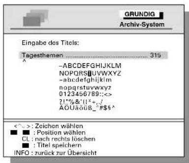 GRUNDIG Archiv-System Eingabe des Titels: Tagesthemen .... 315 ^ -ABCDEFGHIJKLM NOPQRS@UVWXYZ -abcdefghijklmnopqrstuvwxyz nopqrstuvwxyz 0123456789:<<> ?!!%&/'!^+./ AOUäöüB_*$5^ <^> : Zeichen wählen ■ : Position wählen CL : nach rechts löschen ■ : Titel speichern INFO : zurück zur Übersicht