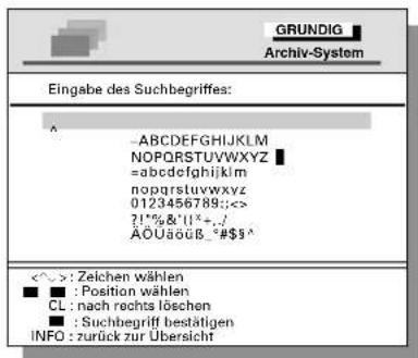 GRUNDIG Archiv-System Eingabe des Suchbegriffes: ^ ABCDEFGHIJKLM NOPQRSTUVWXYZ =abcdefghijklmnopqrstuvwxyz nopqrstuvwxyz 0123456789;: ?!%&!(*+,-) ÄOUäöß -#$$ <^> : Zeichen wählen ■ : Position wählen CL : nach rechts löschen ■ : Suchbegriff bestätigen INFO : zurück zur Übersicht