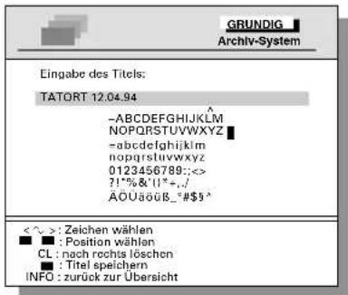 GRUNDIG Archiv-System Eingabe des Titels: TATORT 12.04.94 -ABCDEFGHIJKLMNOP NOPQRSTUVWXYZ -abcdefghijklmnopqrstuvwxyz 0123456789:<<> ?!%&'!'+./ ÄÖUäöüB_°#$$^ <~>: Zeichen wählen ■ : Position wählen CL : nach rechts löschen ■ : Titel speichern INFO : zurück zur Übersicht