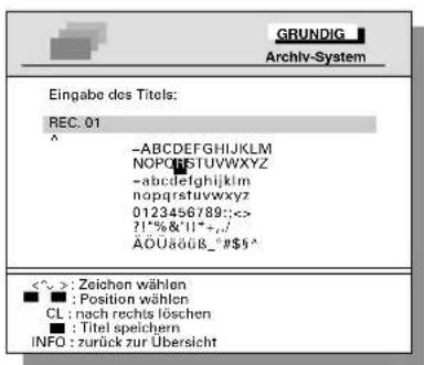 GRUNDIG Archiv-System Eingabe des Titels: REC. 01 ^ -ABCDEFGHIJKLMNOP NOPRSTUVWXYZ -abcdefghijklmnopqrstuvwxyz nopqrstuvwxyz 0123456789:<<> ?!%&"II*+./ ÄÖUäöüB_*$^ <~>: Zeichen wählen ■ : Position wählen CL : nach rechts löschen ■ : Titel speichern INFO : zurück zur Übersicht