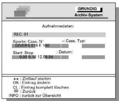 GRUNDIG Archiv-System Aufnahmedaten: REC. 01 Sparte: Cass. N° : - Cass. Typ: DIVERS 015 E 180 Start: Stop : Datum: 0.00 0.14 12.09.94 ↔ : Ziellauf starten OK : Eintrag ändern CL : Eintrag komplett löschen ■ : Zurück INFO : zurück zur Übersicht