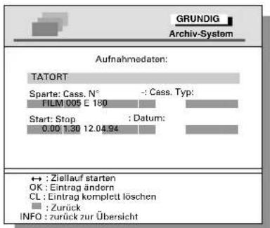 GRUNDIG Archiv-System Aufnahmedaten: TATORT Sparte: Cass. N° : - Cass. Typ: FILM 005 E 180 Start: Stop : Datum: 0.00 1.30 12.04.94 ← : Ziellauf starten OK : Eintrag ändern CL : Eintrag komplett löschen : Zurück INFO : zurück zur Übersicht