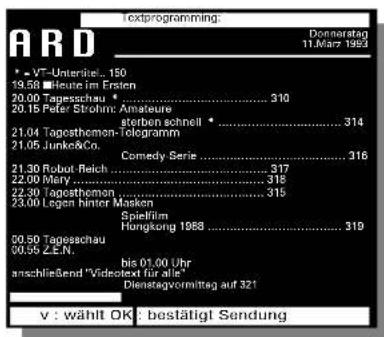 Textprogramming: Donnerstag 11.03.201953 * - VT-Unteritel... 150 19.58 ■Heute im Ersten 20.00 Tagesschau * .... 310 20.15 Peter Strohm: Amateure sterben schnell * .... 314 21.04 Tagosthemon-Telegramm 21.05 Junke&Co. Comedy Serie .... 316 21.30 Robot Reich .... 317 22.00 Mary .... 318 22.30 Tagosthomen.... 315 23.00 Legen hinter Masken Spielfilm Hangtong 1988 .... 319 00.50 Tagesschau .... 319 00.55 Z.E.N. bis 01.00 Uhr anschließend "Videstext für alle" Dienstagvormittag auf 321 v : wählt OK : bestätigt Sendung