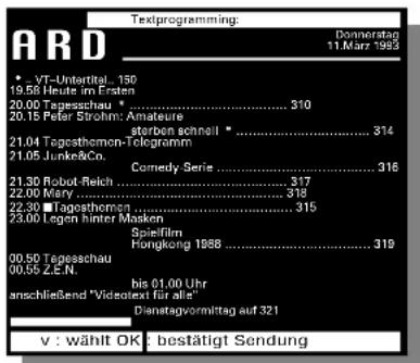 Textprogramming: Donnerstag 11.März 1993 * VT-Untertel - 150 19.58 Heute im Ersten 20.00 Tapesschau .... 310 20.15 Peter Strohm: Amature storben schnell .... 314 21.04 Tapesthemen-Telogramm 21.05 Junke&Co. Comedy Serie .... 316 21.30 Robot-Reich .... 317 22.00 Mary .... 318 22.30 ■Tagesthemen .... 315 23.00 Legen hinter Masken Spielfilm Hongkong 1988 .... 319 00.50 Tapesschau .... 00.55 z.E.N. bis 01.00 Uhr anschließend "Videostext für alle" Dienstagvormittag auf 321 v : wählt OK : bestätigt Sendung