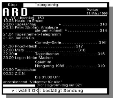 Stop TED PROGRAMMING ARD 19.58 Untießtend 150 19.58 Houre im Ersten 20.00 Tagessschau 20.15 Peter Strohern: Amature sterben schnell 21.04 Tagesthemen-Telegramm 21.05 Junke&Co. Comedy-Serie....316 21.30 Robot-Reich....317 22.00 Mary....318 22.30 Tagesthemen....315 23.00 Logen hinter Masken Spielfilm Hongkong 1988....319 00.50 Tagessschau 00.55 Z.E.N. bis 01.00 Uhr anschließend "Videctext für alle" Dienstagvormitlag auf 321 v : wählt OK - bestätigt Sendung Montag 11 März 1993