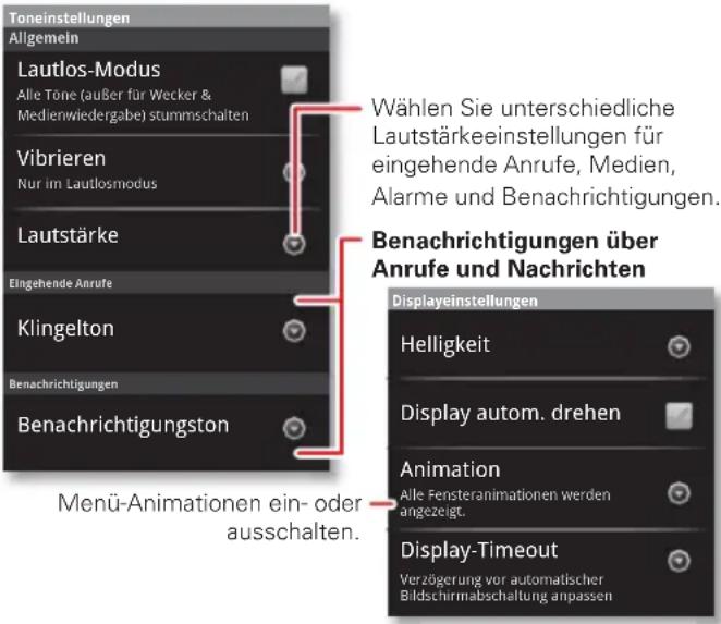 Toneinstellungen Allgemein Lautlos-Modus Alle Töne (außer für Wecker & Medienwiedergabe) stummschalten Vibrieren Nur im Lautlosmodus Lautstärke Eingehende Anrufe Klingelton Benachrichtigungen Benachrichtigungston Menü-Animationen ein- oder ausschalten. Wählen Sie unterschiedliche Lautstärkeeinstellungen für eingehende Anrufe, Medien, Alarme und Benachrichtigungen. Benachrichtigungen über Anrufe und Nachrichten Displayeinstellungen Helligkeit Display autom. drehen Animation Alle Fensteranimationen werden angezeigt. Display-Timeout Verzögerung vor automatischer Bildschirmabschaltung anpassen