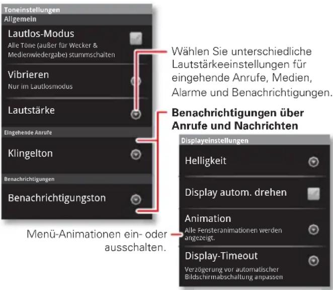 Toneinstellungen Allgemein Lautlos-Modus Alle Töne (außer für Wecker & Medienwiedergabe) stummschalten Vibrieren Nur im Lautlosmodus Lautstärke Eingehende Anrufe Klingelton Benachrichtigungen Benachrichtigungston Menü-Animationen ein- oder ausschalten. Wählen Sie unterschiedliche Lautstärkeeinstellungen für eingehende Anrufe, Medien, Alarme und Benachrichtigungen. Benachrichtigungen über Anrufe und Nachrichten Displayeinstellungen Helligkeit Display autom. drehen Animation Alle Fensteranimationen werden angezeigt. Display-Timeout Verzögerung vor automatischer Bildschirmabschaltung anpassen