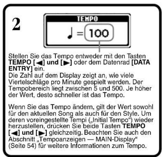 2 TEMPO ♩ = 100 Stellen Sie das Tempo entweder mit den Tasten TEMPO [◀] und [▶] oder dem Datenrad [DATA ENTRY] ein. Die Zahl auf dem Display zeigt an, wie viele Viertelschläge pro Minute gespielt werden. Der Tempobereich liegt zwischen 5 und 500. Je höher der Wert, desto schneller ist das Tempo. Wenn Sie das Tempo ändern, gilt der Wert sowohl für den aktuellen Song als auch für den Style. Um deren voreingestellte Tempi („Initial Tempo“) wieder herzustellen, drücken Sie beide Tasten TEMPO [◀] und [▶] gleichzeitig. Beachten Sie auch den Abschnitt „Tempoanzeigen — MAIN-Display“ (Seite 54) für weitere Informationen zum Tempo.