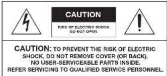 CAUTION RISK OF ELECTRIC SHOCK, DO NOT OPEN CAUTION: TO PREVENT THE RISK OF ELECTRIC SHOCK, DO NOT REMOVE COVER (OR BACK). NO USER-SERVICEABLE PARTS INSIDE. REFER SERVICING TO QUALIFIED SERVICE PERSONNEL.