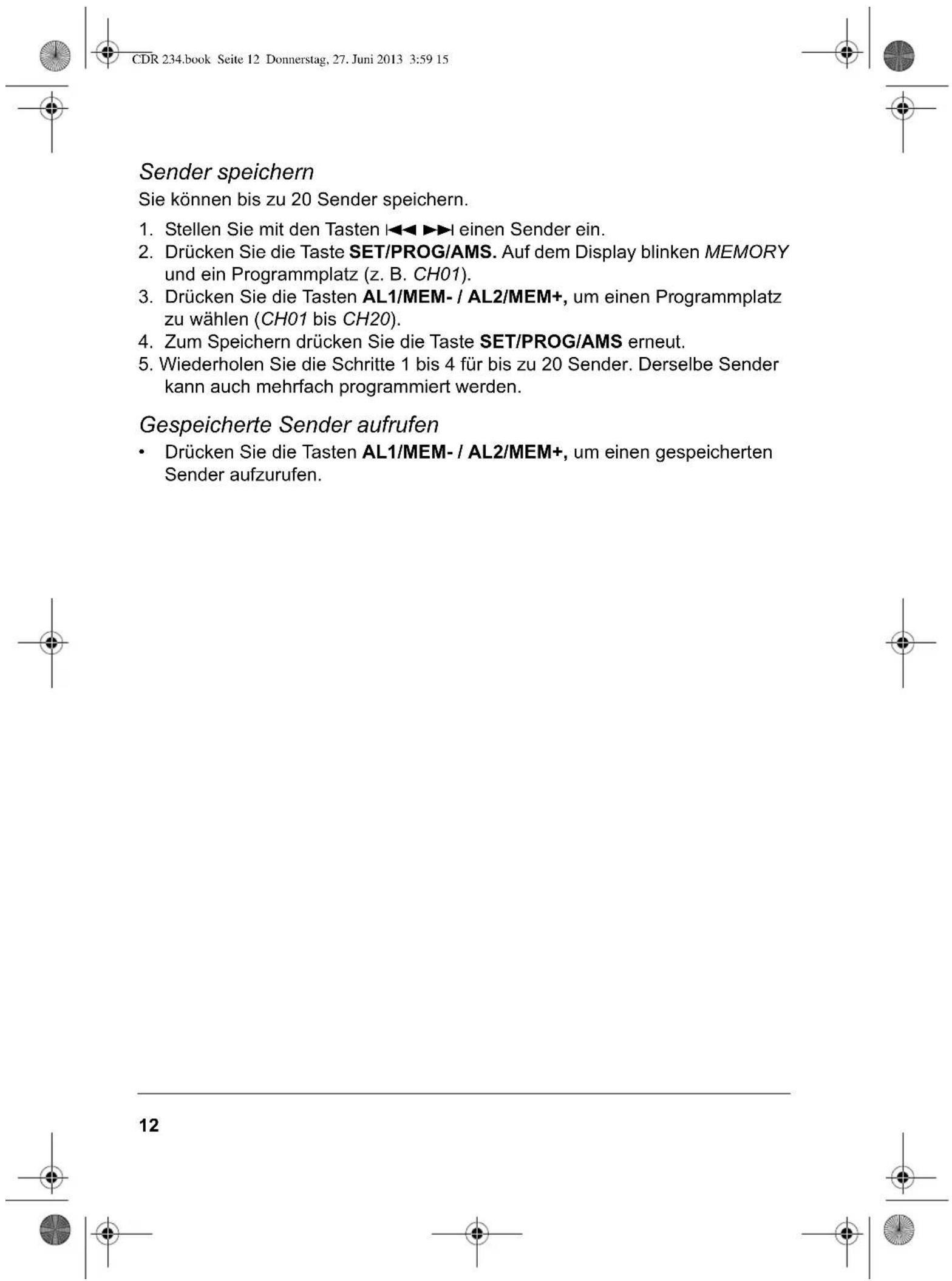 CDR 234.book Seite 12 Donnerstag, 27. Juni 2013 3:59 15 Sender speichern Sie können bis zu 20 Sender speichern. 1. Stellen Sie mit den Tasten ◀◀▶▶l einen Sender ein. 2. Drücken Sie die Taste SET/PROG/AMS. Auf dem Display blinken MEMORY und ein Programmplatz (z. B. CH01). 3. Drücken Sie die Tasten AL1/MEM- / AL2/MEM+, um einen Programmplatz zu wählen (CH01 bis CH20). 4. Zum Speichern drücken Sie die Taste SET/PROG/AMS erneut. 5. Wiederholen Sie die Schritte 1 bis 4 für bis zu 20 Sender. Derselbe Sender kann auch mehrfach programmiert werden. Gespeicherte Sender aufrufen • Drücken Sie die Tasten AL1/MEM- / AL2/MEM+, um einen gespeicherten Sender aufzurufen.