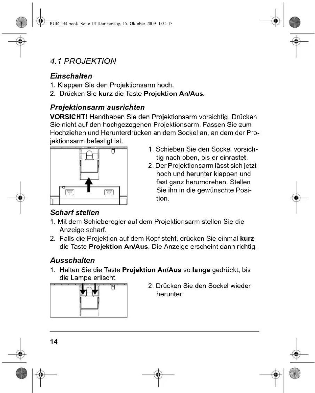PUR 294.book Seite 14 Donnerstag, 15. Oktober 2009 1:34 13 4.1 PROJEKTION Einschalten 1. Klappen Sie den Projektionsarm hoch. 2. Drücken Sie kurz die Taste Projektion An/Aus. Projektionsarm ausrichten VORSICHT! Handhaben Sie den Projektionsarm vorsichtig. Drücken Sie nicht auf den hochgezogenen Projektionsarm. Fassen Sie zum Hochziehen und Herunterdrücken an dem Sockel an, an dem der Projektionsarm befestigt ist. 1. Schieben Sie den Sockel vorsichtig nach oben, bis er einrastet. 2. Der Projektionsarm lässt sich jetzt hoch und herunter klappen und fast ganz herumdrehen. Stellen Sie ihn in die gewünschte Position. Scharf stellen 1. Mit dem Schieberegler auf dem Projektionsarm stellen Sie die Anzeige scharf. 2. Falls die Projektion auf dem Kopf steht, drücken Sie einmal kurz die Taste Projektion An/Aus. Die Anzeige erscheint dann richtig. Ausschalten 1. Halten Sie die Taste Projektion An/Aus so lange gedrückt, bis die Lampe erlischt. 2. Drücken Sie den Sockel wieder herunter. 14