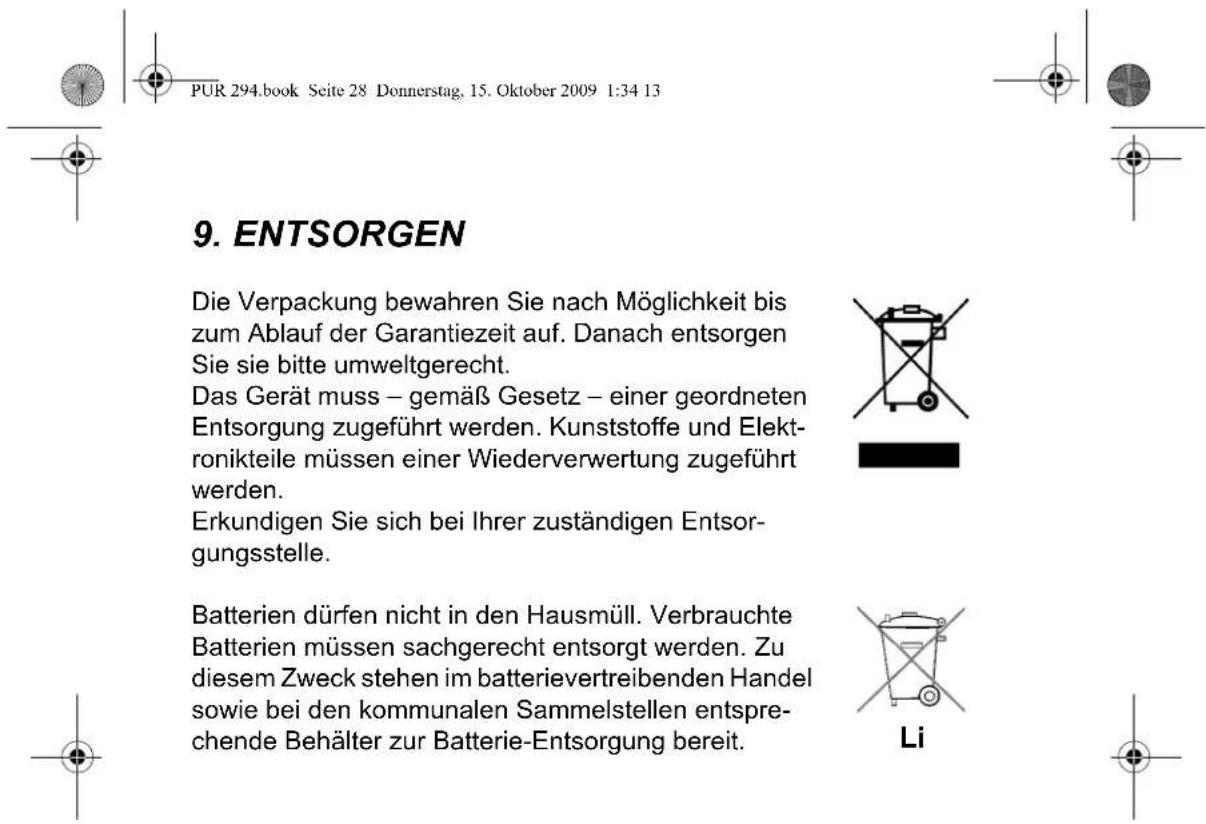 PUR 294.book Seite 28 Donnerstag, 15. Oktober 2009 1:34 13 9. ENTSORGEN Die Verpackung bewahren Sie nach Möglichkeit bis zum Ablauf der Garantiezeit auf. Danach entsorgen Sie sie bitte umweltgerecht. Das Gerät muss – gemäß Gesetz – einer geordneten Entsorgung zugeführt werden. Kunststoffe und Elektronikteile müssen einer Wiederverwertung zugeführt werden. Erkundigen Sie sich bei Ihrer zuständigen Entsorgungsstelle. Batterien dürfen nicht in den Hausmüll. Verbrauchte Batterien müssen sachgerecht entsorgt werden. Zu diesem Zweck stehen im batterievertreibenden Handel sowie bei den kommunalen Sammelstellen entsprechende Behälter zur Batterie-Entsorgung bereit. Li