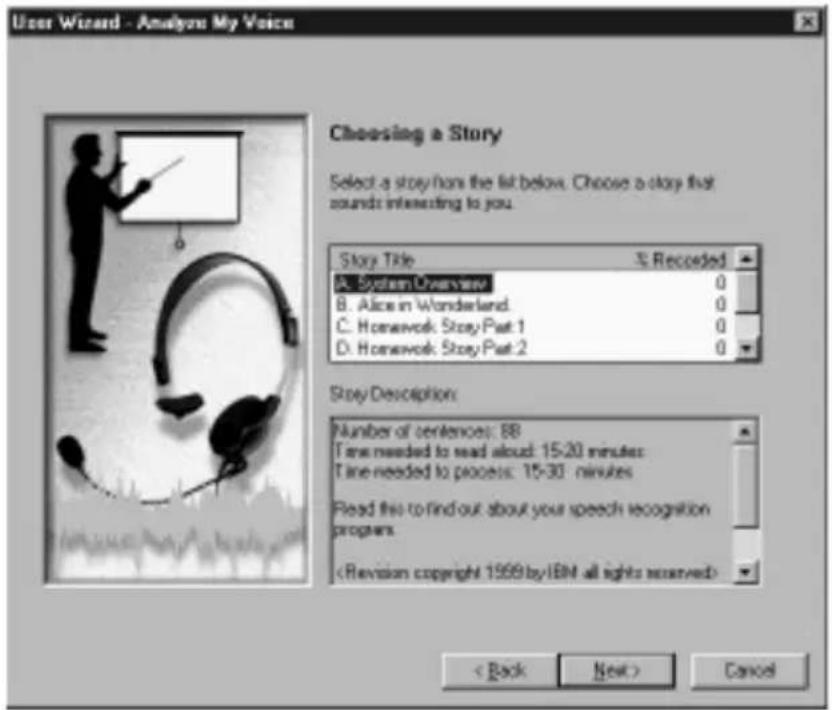 User Wizard - Analyze My Voice Choosing a Story Select a story from the list below. Choose a story that sounds interesting to you. Story Title S. Recorded A. System Overview 0 B. Alice in Wonderland 0 C. Homework: Story-Part 1 0 D. Homework: Story-Part 2 0 Story Description: Number of sentences: 88 Time needed to read aloud: 15-20 minutes Time needed to process: 15-30 minutes Read this to find out about your speech recognition programs < Back Next > Cancel