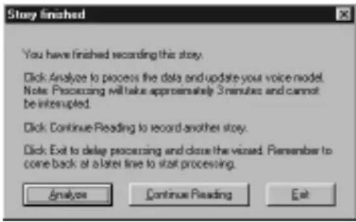 Stay finished You have finished recording this story. Click Analyze to process the data and update your voice model. Note: Processing will take approximately 3 minutes and cannot be interrupted. Click: Continue Reading to record another story. Click: Exit to delay processing and close the visited. Remember to come back at a later time to start processing. Analysis Continue Reading Exit