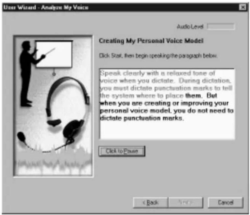 User Wizard - Analyze My Voice Audio Level Creating My Personal Voice Model Click Stat, then begin speaking the paragraph below. Speak clearly with a relaxed tone of voice when you dictate. During dictation, you must dictate punctuation marks to tell the system where to place them. But when you are creating or improving your personal voice model, you do not need to dictate punctuation marks. Click to Pause < Back Next Cancel