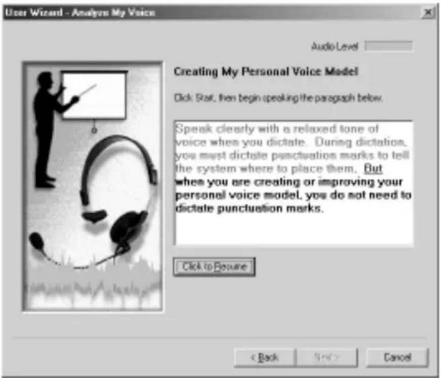 User Wizard - Analyze My Voice Audio Level Creating My Personal Voice Model Click Star, then begin speaking the paragraph below. Speak clearly with a relaxed tone of voice when you dictate. During dictation, you must dictate punctuation marks to tell the system where to place them. But when you are creating or improving your personal voice model, you do not need to dictate punctuation marks. Click to Resume < Back Next Cancel