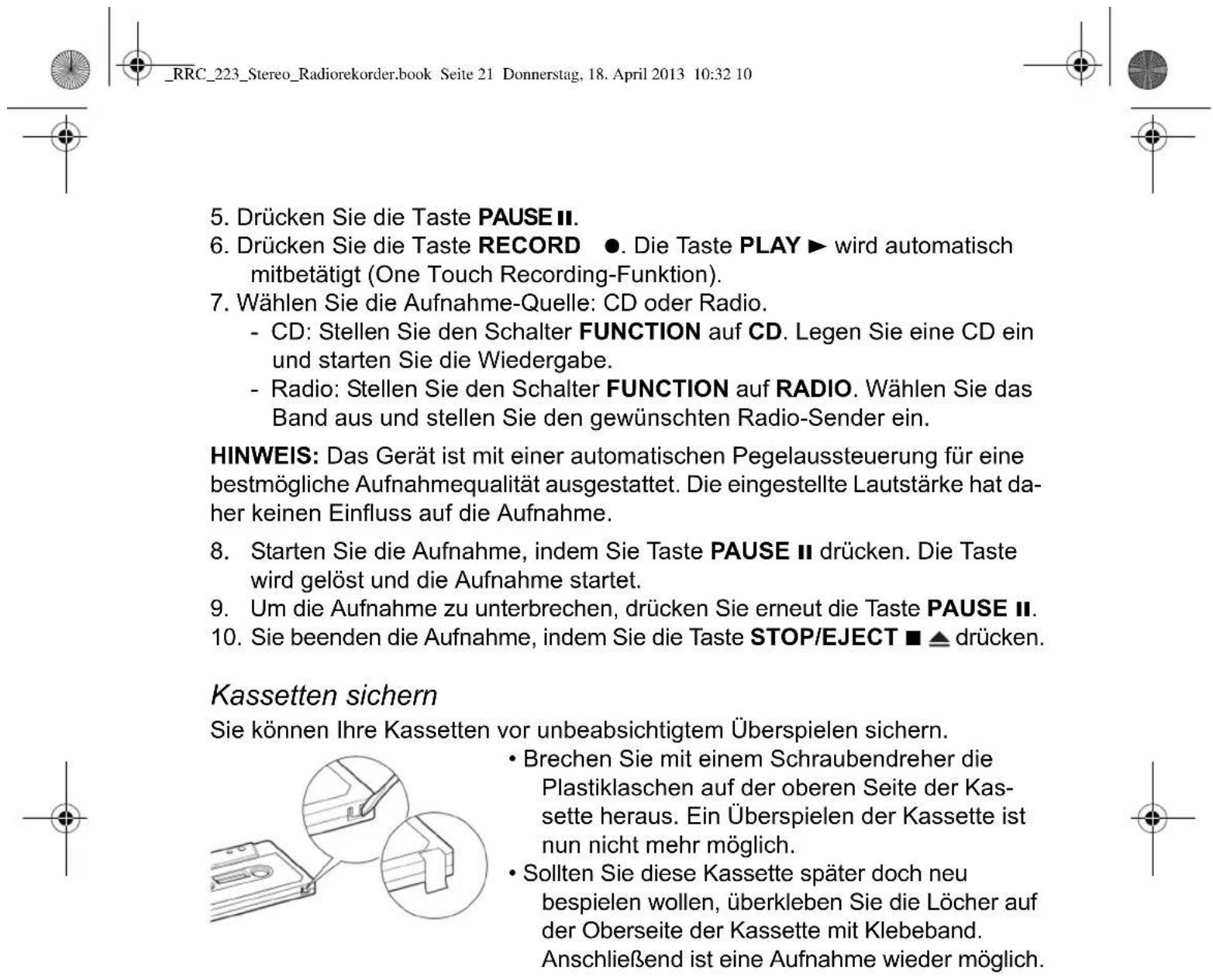 5. Drücken Sie die Taste PAUSE II. 6. Drücken Sie die Taste RECORD ●. Die Taste PLAY ► wird automatisch mitbetätigt (One Touch Recording-Funktion). 7. Wählen Sie die Aufnahme-Quelle: CD oder Radio. - CD: Stellen Sie den Schalter FUNCTION auf CD. Legen Sie eine CD ein und starten Sie die Wiedergabe. - Radio: Stellen Sie den Schalter FUNCTION auf RADIO. Wählen Sie das Band aus und stellen Sie den gewünschten Radio-Sender ein. HINWEIS: Das Gerät ist mit einer automatischen Pegelaussteuerung für eine bestmögliche Aufnahmequalität ausgestattet. Die eingestellte Lautstärke hat daher keinen Einfluss auf die Aufnahme. 8. Starten Sie die Aufnahme, indem Sie Taste PAUSE II drücken. Die Taste wird gelöst und die Aufnahme startet. 9. Um die Aufnahme zu unterbrechen, drücken Sie erneut die Taste PAUSE II. 10. Sie beenden die Aufnahme, indem Sie die Taste STOP/EJECT ■ ▲ drücken. Kassetten sichern Sie können Ihre Kassetten vor unbeabsichtigtem Überspielen sichern. • Brechen Sie mit einem Schraubendreher die Plastiklaschen auf der oberen Seite der Kassette heraus. Ein Überspielen der Kassette ist nun nicht mehr möglich. • Sollten Sie diese Kassette später doch neu bespielen wollen, überkleben Sie die Löcher auf der Oberseite der Kassette mit Klebeband. Anschließend ist eine Aufnahme wieder möglich.
