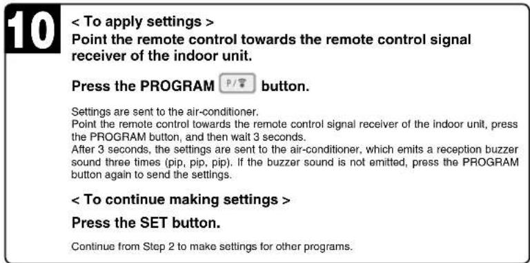 < To apply settings > Point the remote control towards the remote control signal receiver of the indoor unit. Press the PROGRAM P/按钮 button. Settings are sent to the air-conditioner. Point the remote control towards the remote control signal receiver of the indoor unit, press the PROGRAM button, and then wait 3 seconds. After 3 seconds, the settings are sent to the air-conditioner, which emits a reception buzzer sound three times (pip, pip, pip). If the buzzer sound is not emitted, press the PROGRAM button again to send the settings. < To continue making settings > Press the SET button. Continue from Step 2 to make settings for other programs.