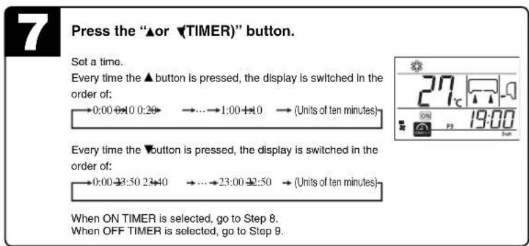 7 Press the "▲or ▼TIMER)" button. Set a time. Every time the ▲button is pressed, the display is switched in the order of: →0:00 0:30 0:20 →...→1:00 1:0 →(Units of ten minutes) Every time the ▼button is pressed, the display is switched in the order of: →0:00 3:50 2:40 →...→23:00 3:50 →(Units of ten minutes) When ON TIMER is selected, go to Step 8. When OFF TIMER is selected, go to Step 9.