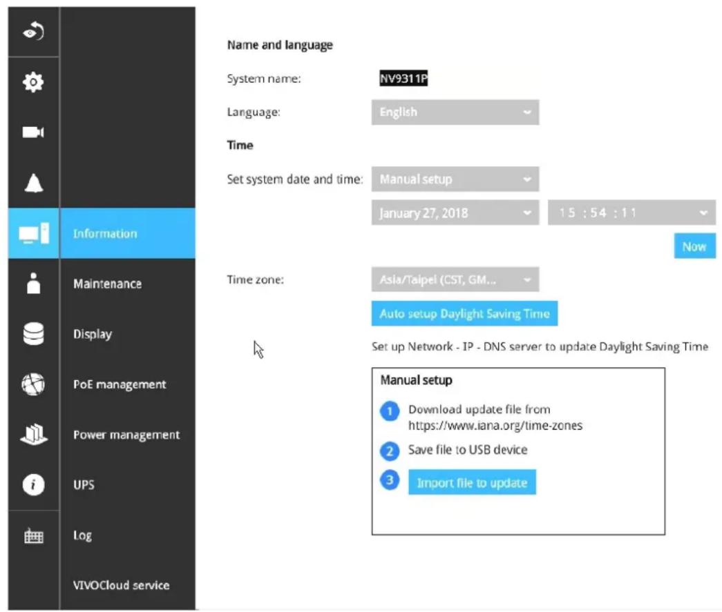 Name and language System name: NV9311P Language: English Time Set system date and time: Manual setup January 27, 2018 15 : 54 : 11 Now Time zone: Asia/Taipei (CST, GM... Auto setup Daylight Saving Time Set up Network - IP - DNS server to update Daylight Saving Time Manual setup 1 Download update file from https://www.iana.org/time-zones 2 Save file to USB device 3 Import file to update Information Maintenance Display PoE management Power management UPS Log VIVOCloud service