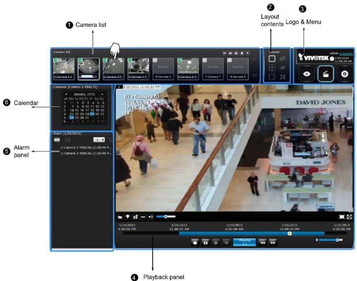 ① Camera list ② Layout contents Logo & Menu Camera list 1:Camera 1:1 2:Camera 2:1 3:Camera 3:1 4:Camera 4:1 5:Camera 5 6:Camera 6:1 7:Camera 7 8:Camera 8 Calendar (Camera 2-FEB172) January, 2013 wk Mo Tu We Th Fr Sa Su 1 31 1 2 3 4 5 6 2 7 8 9 10 11 12 13 3 14 15 16 17 18 19 20 4 21 22 23 24 25 26 27 5 28 29 30 31 1 2 3 6 4 3 6 7 8 9 10 ⑥ Calendar ⑤ Alarm panel Alarm (1/25/2013) 2. Camera 2-PDB136 (2:26:49 P... 2. Camera 2-PDB136 (2:26:49 P... ④ Playback panel 1/24/2013 6:00:00 PM 1/25/2013 12:00:00 AM 1/25/2013 6:00:00 AM 1/25/2013 12:00:00 PM 1/25/2013 6:00:00 PM DAVID JONES