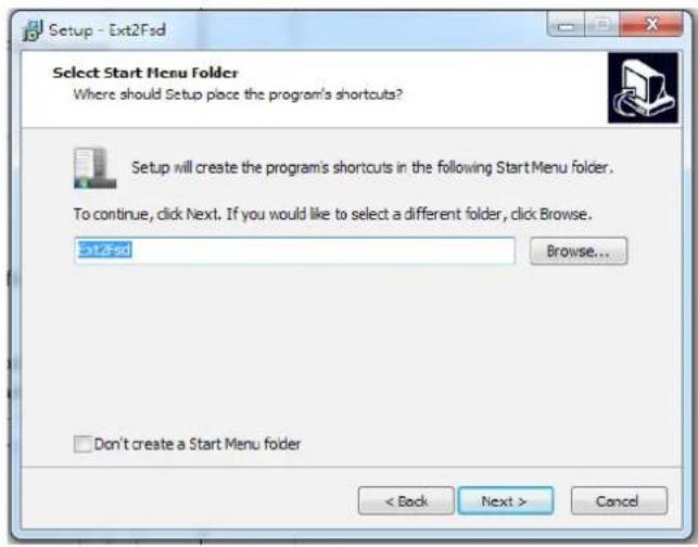 Setup - Ext2Fsd Select Start Menu Folder Where should Setup place the program's shortcuts? Setup will create the program's shortcuts in the following Start Menu folder. To continue, click Next. If you would like to select a different folder, click Browse. Ext2Fsd Browse... Don't create a Start Menu folder < Back Next > Cancel